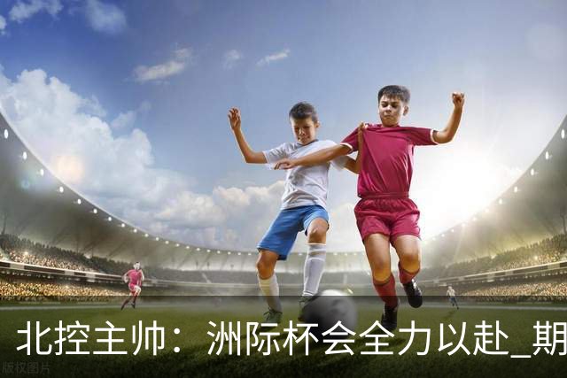 北控主帅：洲际杯会全力以赴 期待帮助球队建立新体系